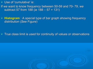  Use of 'cumulative' is:Use of 'cumulative' is:
If we want to know frequency between 50-59 and 70- 79, weIf we want to know frequency between 50-59 and 70- 79, we
subtract 57 from 188 (ie 188 – 57 = 131)subtract 57 from 188 (ie 188 – 57 = 131)
 HistogramHistogram : A special type of bar graph showing frequency: A special type of bar graph showing frequency
distribution (See Figure)distribution (See Figure)
 True class limit is used for continuity of values or observationsTrue class limit is used for continuity of values or observations
 
