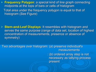  Frequency PolygonFrequency Polygon: a special kind of line graph connecting: a special kind of line graph connecting
midpoints at the tops of bars or cells of histogrammidpoints at the tops of bars or cells of histogram
Total area under the frequency polygon is equal to that ofTotal area under the frequency polygon is equal to that of
histogram (See Figure)histogram (See Figure)
 Stem-and-Leaf DisplaysStem-and-Leaf Displays: It resembles with histogram and: It resembles with histogram and
serves the same purpose (range of data set, location of highestserves the same purpose (range of data set, location of highest
concentration of measurements, presence or absence ofconcentration of measurements, presence or absence of
symmetry)symmetry)
Two advantages over histogram: (a) preserve individual'sTwo advantages over histogram: (a) preserve individual's
measurementsmeasurements
: (b) ordered array step is not: (b) ordered array step is not
necessary as tallying processnecessary as tallying process
presentpresent
 