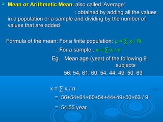  Mean or Arithmetic MeanMean or Arithmetic Mean: also called 'Average': also called 'Average'
: obtained by adding all the values: obtained by adding all the values
in a population or a sample and dividing by the number ofin a population or a sample and dividing by the number of
values that are addedvalues that are added
Formula of the mean: For a finite population:Formula of the mean: For a finite population: μ = ∑ xμ = ∑ xii / N/ N
: For a sample :: For a sample : x = ∑ xx = ∑ xii / n/ n
Eg. Mean age (year) of the following 9Eg. Mean age (year) of the following 9
subjectssubjects
56, 54, 61, 60, 54, 44, 49, 50, 6356, 54, 61, 60, 54, 44, 49, 50, 63
x = ∑ xx = ∑ xii / n/ n
= 56+54+61+60+54+44+49+50+63 / 9= 56+54+61+60+54+44+49+50+63 / 9
= 54.55 year= 54.55 year
 