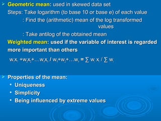  Geometric meanGeometric mean:: used in skewed data setused in skewed data set
Steps: Take logarithm (to base 10 or base e) of each valueSteps: Take logarithm (to base 10 or base e) of each value
: Find the (arithmetic) mean of the log transformed: Find the (arithmetic) mean of the log transformed
valuesvalues
: Take antilog of the obtained mean: Take antilog of the obtained mean
Weighted meanWeighted mean: used if the variable of interest is regarded: used if the variable of interest is regarded
more important than othersmore important than others
ww11xx11 +w+w22xx22+…w+…wnnxxnn // ww11+w+w22+…w+…wnn == ∑ w∑ wii xxii / ∑ w/ ∑ wii
 Properties of the mean:Properties of the mean:

UniquenessUniqueness

SimplicitySimplicity

Being influenced by extreme valuesBeing influenced by extreme values
 