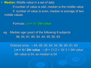  MedianMedian:: Middle value in a set of dataMiddle value in a set of data
If number of value is odd, median is the middle valueIf number of value is odd, median is the middle value
If number of value is even, median is average of twoIf number of value is even, median is average of two
middle valuesmiddle values
Formula:Formula: ( n + 1) / 2th value( n + 1) / 2th value
eg. Median age (year) of the following 9 subjectseg. Median age (year) of the following 9 subjects
56, 54, 61, 60, 54, 44, 49, 50, 6356, 54, 61, 60, 54, 44, 49, 50, 63
Ordered array → 44, 49, 50, 54, 54, 56, 60, 61, 63Ordered array → 44, 49, 50, 54, 54, 56, 60, 61, 63
( n + 1) / 2th value( n + 1) / 2th value → (9 + 1) /2 = 10/ 2 = 5th value→ (9 + 1) /2 = 10/ 2 = 5th value
5th value is 54, so median is 545th value is 54, so median is 54
 