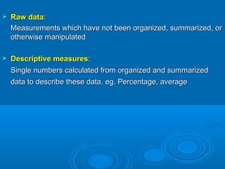  Raw dataRaw data::
Measurements which have not been organized, summarized, orMeasurements which have not been organized, summarized, or
otherwise manipulatedotherwise manipulated
 Descriptive measuresDescriptive measures::
Single numbers calculated from organized and summarizedSingle numbers calculated from organized and summarized
data to describe these data. eg. Percentage, averagedata to describe these data. eg. Percentage, average
 