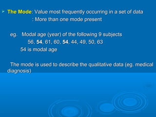  The ModeThe Mode: Value most frequently occurring in a set of data: Value most frequently occurring in a set of data
: More than one mode present: More than one mode present
eg. Modal age (year) of the following 9 subjectseg. Modal age (year) of the following 9 subjects
56,56, 5454, 61, 60,, 61, 60, 5454, 44, 49, 50, 63, 44, 49, 50, 63
54 is modal age54 is modal age
The mode is used to describe the qualitative data (eg. medicalThe mode is used to describe the qualitative data (eg. medical
diagnosis)diagnosis)
 