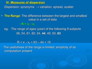 IV. Measures of dispersionIV. Measures of dispersion
Dispersion: synonyms → variation, spread, scatterDispersion: synonyms → variation, spread, scatter
 The RangeThe Range: The difference between the largest and smallest: The difference between the largest and smallest
value in a set of datavalue in a set of data
:: R = xR = xLL - x- xSS
eg. The range of ages (year) of the following 9 subjectseg. The range of ages (year) of the following 9 subjects
56, 54, 61, 60, 54,56, 54, 61, 60, 54, 4444, 49, 50,, 49, 50, 6363
R = xR = xLL
- x- xSS = 63 – 44 = 19= 63 – 44 = 19
The usefulness of the range is limited; simplicity of itsThe usefulness of the range is limited; simplicity of its
computation presentcomputation present
 