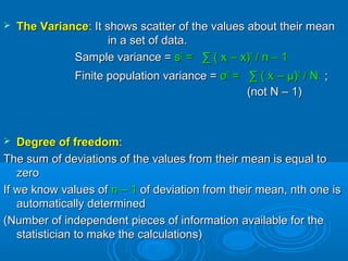  The VarianceThe Variance: It shows scatter of the values about their mean: It shows scatter of the values about their mean
in a set of data.in a set of data.
Sample variance =Sample variance = ss22
= ∑ ( x= ∑ ( xii – x)– x)22
/ n – 1/ n – 1
Finite population variance =Finite population variance = σσ22
= ∑ ( x= ∑ ( xii – μ)– μ)22
/ N/ N ;;
(not N – 1)(not N – 1)
 Degree of freedomDegree of freedom::
The sum of deviations of the values from their mean is equal toThe sum of deviations of the values from their mean is equal to
zerozero
If we know values ofIf we know values of n – 1n – 1 of deviation from their mean, nth one isof deviation from their mean, nth one is
automatically determinedautomatically determined
(Number of independent pieces of information available for the(Number of independent pieces of information available for the
statistician to make the calculations)statistician to make the calculations)
 