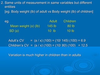 2. Same units of measurement in same variables but different2. Same units of measurement in same variables but different
entitiesentities
[eg. Body weight (lb) of adult vs Body weight (lb) of children][eg. Body weight (lb) of adult vs Body weight (lb) of children]
eg.eg. Adult ChildrenAdult Children
Mean weight (x) (lb) 145 lb 80 lbMean weight (x) (lb) 145 lb 80 lb
SD (s) 10 lb 10 lbSD (s) 10 lb 10 lb
Adult’s CV = (s / x) (100) = (10/ 145) (100) = 6.9Adult’s CV = (s / x) (100) = (10/ 145) (100) = 6.9
Children’s CV = (s / x) (100) = (10/ 80) (100) = 12.5Children’s CV = (s / x) (100) = (10/ 80) (100) = 12.5
Variation is much higher in children than in adultsVariation is much higher in children than in adults
 