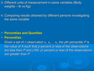 3. Different units of measurement in same variables (Body3. Different units of measurement in same variables (Body
weights – lb vs Kg)weights – lb vs Kg)
4. Comparing results obtained by different persons investigating4. Comparing results obtained by different persons investigating
the same variablethe same variable
 Percentiles and QuartilesPercentiles and Quartiles::
 PercentilesPercentiles ::
Given a set ofGiven a set of nn observation xobservation x11, x, x22, …x, …xnn, the, the ppth percentileth percentile PP isis
the value ofthe value of XX such thatsuch that pp percent or less of the observationspercent or less of the observations
are less thanare less than PP and (100-and (100- pp) percent or less of the observations) percent or less of the observations
are greater thanare greater than PP
 