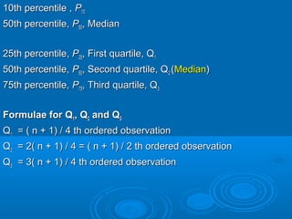 10th percentile ,10th percentile , PP1010
50th percentile,50th percentile, PP5050, Median, Median
25th percentile,25th percentile, PP2525, First quartile, Q, First quartile, Q11
50th percentile,50th percentile, PP5050, Second quartile, Q, Second quartile, Q22 ((MedianMedian))
75th percentile,75th percentile, PP7575, Third quartile, Q, Third quartile, Q33
Formulae for QFormulae for Q11, Q, Q22 and Qand Q33
QQ11 = ( n + 1) / 4 th ordered observation= ( n + 1) / 4 th ordered observation
QQ22 = 2( n + 1) / 4 = ( n + 1) / 2 th ordered observation= 2( n + 1) / 4 = ( n + 1) / 2 th ordered observation
QQ33 = 3( n + 1) / 4 th ordered observation= 3( n + 1) / 4 th ordered observation
 