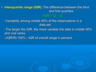 Interquartile range (IQR)Interquartile range (IQR): The difference between the third: The difference between the third
and first quartilesand first quartiles
:: IQR = QIQR = Q33 – Q– Q11
-Variability among middle 50% of the observations in a-Variability among middle 50% of the observations in a
data setdata set
- The larger the IQR, the more variable the data in middle 50%- The larger the IQR, the more variable the data in middle 50%
and vice versaand vice versa
- (IQR/R) 100% - IQR of overall range in percent- (IQR/R) 100% - IQR of overall range in percent
 
