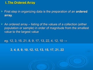 I. The Ordered ArrayI. The Ordered Array
 First step in organizing data is the preparation of anFirst step in organizing data is the preparation of an orderedordered
arrayarray..
 An ordered array – listing of the values of a collection (eitherAn ordered array – listing of the values of a collection (either
population or sample) in order of magnitude from the smallestpopulation or sample) in order of magnitude from the smallest
value to the largest valuevalue to the largest value
eg. 12, 3, 15, 21, 8, 9, 17, 13, 22, 4, 12, 10 →eg. 12, 3, 15, 21, 8, 9, 17, 13, 22, 4, 12, 10 →
3, 4, 8, 9, 10, 12, 12, 13, 15, 17, 21, 223, 4, 8, 9, 10, 12, 12, 13, 15, 17, 21, 22
 