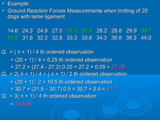  Example:Example:
 Ground Reaction Forces Measurements when trotting of 20Ground Reaction Forces Measurements when trotting of 20
dogs with lame ligamentdogs with lame ligament
14.6 24.3 24.9 27.014.6 24.3 24.9 27.0 27.227.2 27.427.4 28.2 28.8 29.928.2 28.8 29.9 30.730.7
31.531.5 31.6 32.3 32.8 33.3 33.6 34.3 36.9 38.3 44.031.6 32.3 32.8 33.3 33.6 34.3 36.9 38.3 44.0
QQ11 = ( n + 1) / 4 th ordered observation= ( n + 1) / 4 th ordered observation
= (20 + 1) / 4 = 5.25 th ordered observation= (20 + 1) / 4 = 5.25 th ordered observation
= 27.2 + (27.4 - 27.2) 0.25 = 27.2 + 0.05 == 27.2 + (27.4 - 27.2) 0.25 = 27.2 + 0.05 = 27.2527.25
QQ22 = 2( n + 1) / 4 = ( n + 1) / 2 th ordered observation= 2( n + 1) / 4 = ( n + 1) / 2 th ordered observation
= (20 + 1) / 2 = 10.5 th ordered observation= (20 + 1) / 2 = 10.5 th ordered observation
= 30.7 + (31.5 – 30.7) 0.5 = 30.7 + 0.4 == 30.7 + (31.5 – 30.7) 0.5 = 30.7 + 0.4 = 31.131.1
QQ33 = 3( n + 1) / 4 th ordered observation= 3( n + 1) / 4 th ordered observation
== 33.52533.525
 