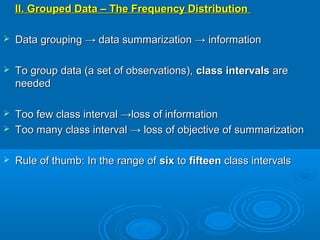 II. Grouped Data – The Frequency DistributionII. Grouped Data – The Frequency Distribution
 Data grouping → data summarization → informationData grouping → data summarization → information
 To group data (a set of observations),To group data (a set of observations), class intervalsclass intervals areare
neededneeded
 Too few class interval →loss of informationToo few class interval →loss of information
 Too many class interval → loss of objective of summarizationToo many class interval → loss of objective of summarization
 Rule of thumb: In the range ofRule of thumb: In the range of sixsix toto fifteenfifteen class intervalsclass intervals
 