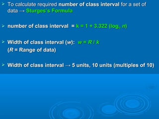  To calculate requiredTo calculate required number of class intervalnumber of class interval for a set offor a set of
data →data → Sturges’s FormulaSturges’s Formula
 number of class interval =number of class interval = k = 1 + 3.322 (logk = 1 + 3.322 (log1010 nn))
 Width of class interval (Width of class interval (ww):): ww == RR // kk
((RR = Range of data)= Range of data)
 Width of class interval → 5 units, 10 units (multiples of 10)Width of class interval → 5 units, 10 units (multiples of 10)
 
