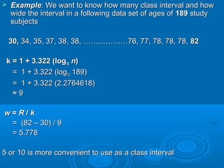  ExampleExample: We want to know how many class interval and how: We want to know how many class interval and how
wide the interval in a following data set of ages ofwide the interval in a following data set of ages of 189189 studystudy
subjectssubjects
30,30, 34, 35, 37, 38, 38, ………………76, 77, 78, 78, 78,34, 35, 37, 38, 38, ………………76, 77, 78, 78, 78, 8282
k = 1 + 3.322 (logk = 1 + 3.322 (log1010 nn))
= 1 + 3.322 (log= 1 + 3.322 (log1010 189)189)
= 1 + 3.322 (2.2764618)= 1 + 3.322 (2.2764618)
≈≈ 99
ww == RR // kk
= (82 – 30) / 9= (82 – 30) / 9
= 5.778= 5.778
5 or 10 is more convenient to use as a class interval5 or 10 is more convenient to use as a class interval
 