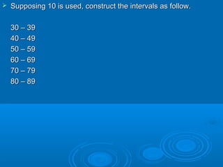  Supposing 10 is used, construct the intervals as follow.Supposing 10 is used, construct the intervals as follow.
30 – 3930 – 39
40 – 4940 – 49
50 – 5950 – 59
60 – 6960 – 69
70 – 7970 – 79
80 – 8980 – 89
 
