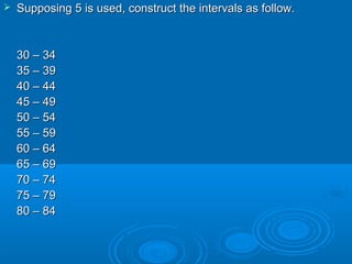  Supposing 5 is used, construct the intervals as follow.Supposing 5 is used, construct the intervals as follow.
30 – 3430 – 34
35 – 3935 – 39
40 – 4440 – 44
45 – 4945 – 49
50 – 5450 – 54
55 – 5955 – 59
60 – 6460 – 64
65 – 6965 – 69
70 – 7470 – 74
75 – 7975 – 79
80 – 8480 – 84
 