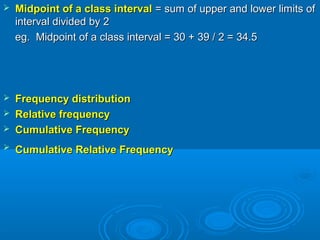  Midpoint of a class intervalMidpoint of a class interval = sum of upper and lower limits of= sum of upper and lower limits of
interval divided by 2interval divided by 2
eg. Midpoint of a class interval = 30 + 39 / 2 = 34.5eg. Midpoint of a class interval = 30 + 39 / 2 = 34.5
 Frequency distributionFrequency distribution
 Relative frequencyRelative frequency
 Cumulative FrequencyCumulative Frequency
 Cumulative Relative FrequencyCumulative Relative Frequency
 