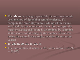    The Mean or average is probably the most commonly
    used method of describing central tendency. To
    compute the mean all you do is add up all the values
    and divide by the number of values. For example, the
    mean or average quiz score is determined by summing
    all the scores and dividing by the number of students
    taking the exam. For example, consider the test score
    values:
   15, 20, 21, 20, 36, 15, 25, 15
   The sum of these 8 values is 167, so the mean is 167/8
    = 20.875.
 
