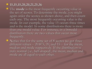    15,15,15,20,20,21,25,36
   The mode is the most frequently occurring value in
    the set of scores. To determine the mode, you might
    again order the scores as shown above, and then count
    each one. The most frequently occurring value is the
    mode. In our example, the value 15 occurs three times
    and is the model. In some distributions there is more
    than one modal value. For instance, in a bimodal
    distribution there are two values that occur most
    frequently.
   Notice that for the same set of 8 scores we got three
    different values -- 20.875, 20, and 15 -- for the mean,
    median and mode respectively. If the distribution is
    truly normal (i.e., bell-shaped), the mean, median and
    mode are all equal to each other.
 