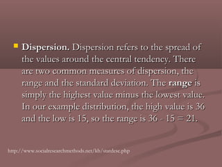    Dispersion. Dispersion refers to the spread of
      the values around the central tendency. There
      are two common measures of dispersion, the
      range and the standard deviation. The range is
      simply the highest value minus the lowest value.
      In our example distribution, the high value is 36
      and the low is 15, so the range is 36 - 15 = 21.


http://www.socialresearchmethods.net/kb/statdesc.php
 