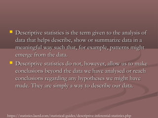    Descriptive statistics is the term given to the analysis of
     data that helps describe, show or summarize data in a
     meaningful way such that, for example, patterns might
     emerge from the data.
    Descriptive statistics do not, however, allow us to make
     conclusions beyond the data we have analysed or reach
     conclusions regarding any hypotheses we might have
     made. They are simply a way to describe our data.



https://statistics.laerd.com/statistical-guides/descriptive-inferential-statistics.php
 