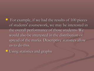     For example, if we had the results of 100 pieces
    of students' coursework, we may be interested in
    the overall performance of those students. We
    would also be interested in the distribution or
    spread of the marks. Descriptive statistics allow
    us to do this.
   Using statistics and graphs
 