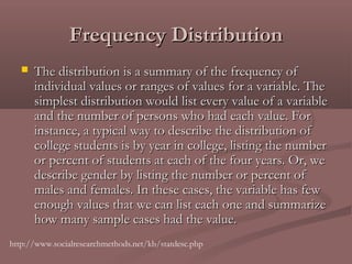 Frequency Distribution
      The distribution is a summary of the frequency of
       individual values or ranges of values for a variable. The
       simplest distribution would list every value of a variable
       and the number of persons who had each value. For
       instance, a typical way to describe the distribution of
       college students is by year in college, listing the number
       or percent of students at each of the four years. Or, we
       describe gender by listing the number or percent of
       males and females. In these cases, the variable has few
       enough values that we can list each one and summarize
       how many sample cases had the value. 
http://www.socialresearchmethods.net/kb/statdesc.php
 