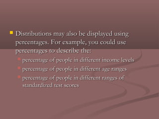    Distributions may also be displayed using
    percentages. For example, you could use
    percentages to describe the:
     percentage of people in different income levels
     percentage of people in different age ranges

     percentage of people in different ranges of
      standardized test scores
 