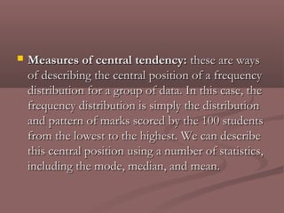    Measures of central tendency: these are ways
    of describing the central position of a frequency
    distribution for a group of data. In this case, the
    frequency distribution is simply the distribution
    and pattern of marks scored by the 100 students
    from the lowest to the highest. We can describe
    this central position using a number of statistics,
    including the mode, median, and mean.
 