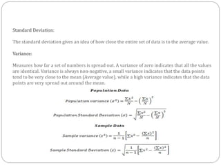 Standard Deviation:
The standard deviation gives an idea of how close the entire set of data is to the average value.
Variance:
Measures how far a set of numbers is spread out. A variance of zero indicates that all the values
are identical. Variance is always non-negative, a small variance indicates that the data points
tend to be very close to the mean (Average value), while a high variance indicates that the data
points are very spread out around the mean.
 