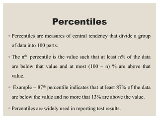 Percentiles
◦ Percentiles are measures of central tendency that divide a group
of data into 100 parts.
◦ The nth percentile is the value such that at least n% of the data
are below that value and at most (100 – n) % are above that
value.
◦ Example – 87th percentile indicates that at least 87% of the data
are below the value and no more that 13% are above the value.
◦ Percentiles are widely used in reporting test results.
 