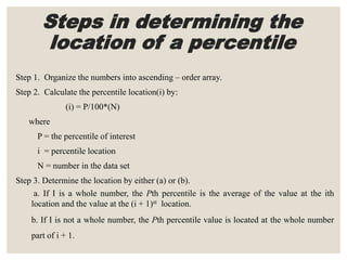 Steps in determining the
location of a percentile
Step 1. Organize the numbers into ascending – order array.
Step 2. Calculate the percentile location(i) by:
(i) = P/100*(N)
where
P = the percentile of interest
i = percentile location
N = number in the data set
Step 3. Determine the location by either (a) or (b).
a. If I is a whole number, the Pth percentile is the average of the value at the ith
location and the value at the (i + 1)st location.
b. If I is not a whole number, the Pth percentile value is located at the whole number
part of i + 1.
 