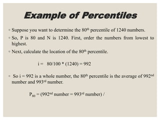 Example of Percentiles
◦ Suppose you want to determine the 80th percentile of 1240 numbers.
◦ So, P is 80 and N is 1240. First, order the numbers from lowest to
highest.
◦ Next, calculate the location of the 80th percentile.
i = 80/100 * (1240) = 992
◦ So i = 992 is a whole number, the 80th percentile is the average of 992nd
number and 993rd number.
P80 = (992nd number = 993rd number) /
 