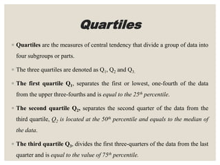 Quartiles
◦ Quartiles are the measures of central tendency that divide a group of data into
four subgroups or parts.
◦ The three quartiles are denoted as Q1, Q2 and Q3.
◦ The first quartile Q1, separates the first or lowest, one-fourth of the data
from the upper three-fourths and is equal to the 25th percentile.
◦ The second quartile Q2, separates the second quarter of the data from the
third quartile, Q2 is located at the 50th percentile and equals to the median of
the data.
◦ The third quartile Q3, divides the first three-quarters of the data from the last
quarter and is equal to the value of 75th percentile.
 