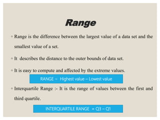 Range
◦ Range is the difference between the largest value of a data set and the
smallest value of a set.
◦ It describes the distance to the outer bounds of data set.
◦ It is easy to compute and affected by the extreme values.
◦ Interquartile Range :- It is the range of values between the first and
third quartile.
RANGE = Highest value – Lowest value
INTERQUARTILE RANGE = Q3 – Q1
 