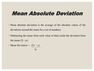 Mean Absolute Deviation
◦ Mean absolute deviation is the average of the absolute values of the
deviations around the mean for a set of numbers.
◦ Subtracting the mean from each value of data yields the deviation from
the mean (X - µ).
◦ Mean Deviation = Σ|x − μ|
N
 