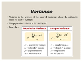Variance
◦ Variance is the average of the squared deviations about the arithmetic
mean for a set of numbers.
◦ The population variance is denoted by σ2
◦ Formula :-
 