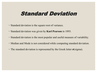 Standard Deviation
◦ Standard deviation is the square root of variance.
◦ Standard deviation was given by Karl Pearson in 1893.
◦ Standard deviation is the most popular and useful measure of variability.
◦ Median and Mode is not considered while computing standard deviation.
◦ The standard deviation is represented by the Greek letter 𝝈(sigma).
 