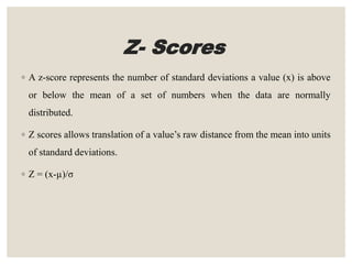 Z- Scores
◦ A z-score represents the number of standard deviations a value (x) is above
or below the mean of a set of numbers when the data are normally
distributed.
◦ Z scores allows translation of a value’s raw distance from the mean into units
of standard deviations.
◦ Z = (x-µ)/σ
 