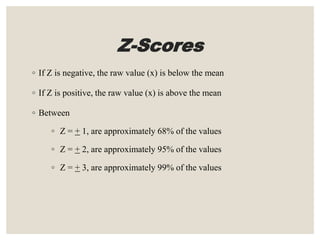 Z-Scores
◦ If Z is negative, the raw value (x) is below the mean
◦ If Z is positive, the raw value (x) is above the mean
◦ Between
◦ Z = + 1, are approximately 68% of the values
◦ Z = + 2, are approximately 95% of the values
◦ Z = + 3, are approximately 99% of the values
 