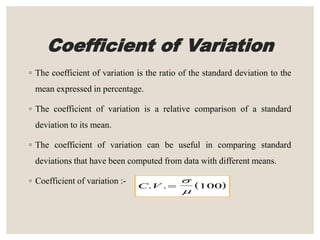 Coefficient of Variation
◦ The coefficient of variation is the ratio of the standard deviation to the
mean expressed in percentage.
◦ The coefficient of variation is a relative comparison of a standard
deviation to its mean.
◦ The coefficient of variation can be useful in comparing standard
deviations that have been computed from data with different means.
◦ Coefficient of variation :-  C V. . 


100
 