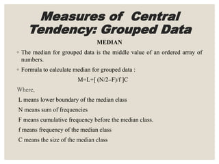 Measures of Central
Tendency: Grouped Data
MEDIAN
◦ The median for grouped data is the middle value of an ordered array of
numbers.
◦ Formula to calculate median for grouped data :
M=L+[ (N/2–F)/f ]C
Where,
L means lower boundary of the median class
N means sum of frequencies
F means cumulative frequency before the median class.
f means frequency of the median class
C means the size of the median class
 