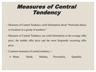 Measures of Central
Tendency
◦ Measures of Central Tendency yield information about “Particular places
or locations in a group of numbers.”
◦ Measures of Central Tendency can yield information as the average offer
price, the middle offer price and the most frequently occurring offer
price.
◦ Common measures of central tendency :-
 Mean, Mode, Median, Percentiles, Quartiles.
 