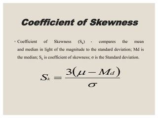 Coefficient of Skewness
◦ Coefficient of Skewness (Sk) - compares the mean
and median in light of the magnitude to the standard deviation; Md is
the median; Sk is coefficient of skewness; σ is the Standard deviation.
 

 dM
Sk


3
 
