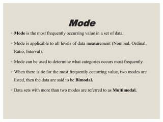 Mode
◦ Mode is the most frequently occurring value in a set of data.
◦ Mode is applicable to all levels of data measurement (Nominal, Ordinal,
Ratio, Interval).
◦ Mode can be used to determine what categories occurs most frequently.
◦ When there is tie for the most frequently occurring value, two modes are
listed, then the data are said to be Bimodal.
◦ Data sets with more than two modes are referred to as Multimodal.
 