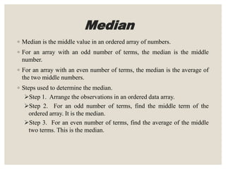 Median
◦ Median is the middle value in an ordered array of numbers.
◦ For an array with an odd number of terms, the median is the middle
number.
◦ For an array with an even number of terms, the median is the average of
the two middle numbers.
◦ Steps used to determine the median.
Step 1. Arrange the observations in an ordered data array.
Step 2. For an odd number of terms, find the middle term of the
ordered array. It is the median.
Step 3. For an even number of terms, find the average of the middle
two terms. This is the median.
 