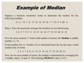 Example of Median
Suppose a business researcher wants to determine the median for the
following numbers.
15 11 14 3 21 17 22 16 19 16 5 7 19 8 9 20 4
Step 1: Now the researcher arranges the numbers in an ordered array.
3 4 5 7 8 9 11 14 15 16 16 17 19 19 20 21 22
Now the array contains 17 terms (odd number of terms), the Median is middle
number, i.e. 15.
If one number (for ex. Number 22) is eliminated from the list the array would
contain only 16 terms.
3 4 5 7 8 9 11 14 15 16 16 17 19 19 20 21
Now, for an even number of terms, the median is determined by averaging the
2 middle values, 14 and 15. The resulting MEDIAN value is 14.5.
 