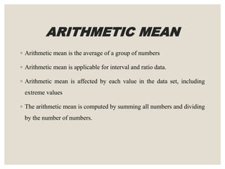 ARITHMETIC MEAN
◦ Arithmetic mean is the average of a group of numbers
◦ Arithmetic mean is applicable for interval and ratio data.
◦ Arithmetic mean is affected by each value in the data set, including
extreme values
◦ The arithmetic mean is computed by summing all numbers and dividing
by the number of numbers.
 