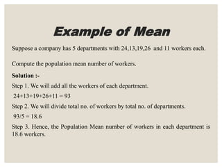Example of Mean
Suppose a company has 5 departments with 24,13,19,26 and 11 workers each.
Compute the population mean number of workers.
Solution :-
Step 1. We will add all the workers of each department.
24+13+19+26+11 = 93
Step 2. We will divide total no. of workers by total no. of departments.
93/5 = 18.6
Step 3. Hence, the Population Mean number of workers in each department is
18.6 workers.
 