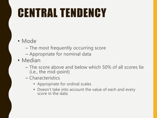 CENTRAL TENDENCY
• Mode
– The most frequently occurring score
– Appropriate for nominal data
• Median
– The score above and below which 50% of all scores lie
(i.e., the mid-point)
– Characteristics
• Appropriate for ordinal scales
• Doesn’t take into account the value of each and every
score in the data
 